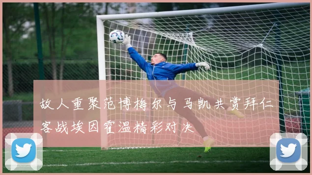 故人重聚范博梅尔与马凯共赏拜仁客战埃因霍温精彩对决