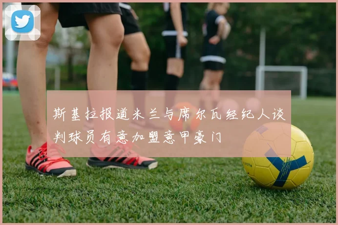 斯基拉报道米兰与席尔瓦经纪人谈判球员有意加盟意甲豪门