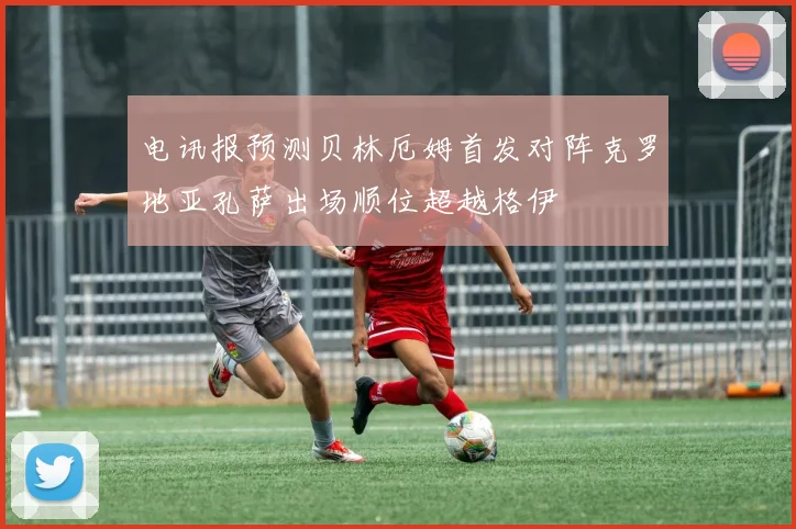 电讯报预测贝林厄姆首发对阵克罗地亚孔萨出场顺位超越格伊