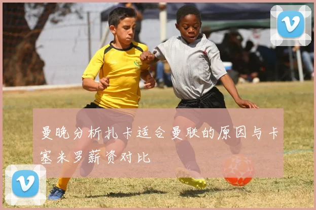曼晚分析扎卡适合曼联的原因与卡塞米罗薪资对比