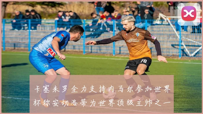 卡塞米罗全力支持内马尔参加世界杯称安切洛蒂为世界顶级主帅之一