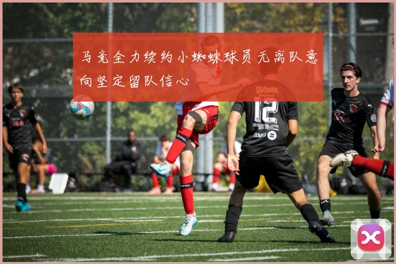 马竞全力续约小蜘蛛球员无离队意向坚定留队信心