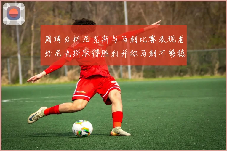 周琦分析尼克斯与马刺比赛表现看好尼克斯取得胜利并称马刺不够稳定