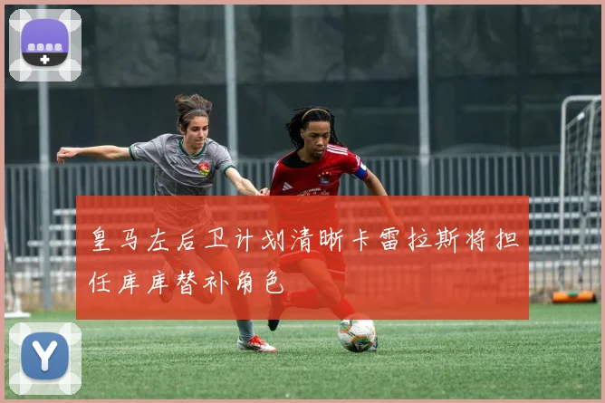皇马左后卫计划清晰卡雷拉斯将担任库库替补角色