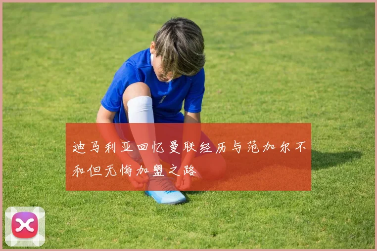 迪马利亚回忆曼联经历与范加尔不和但无悔加盟之路
