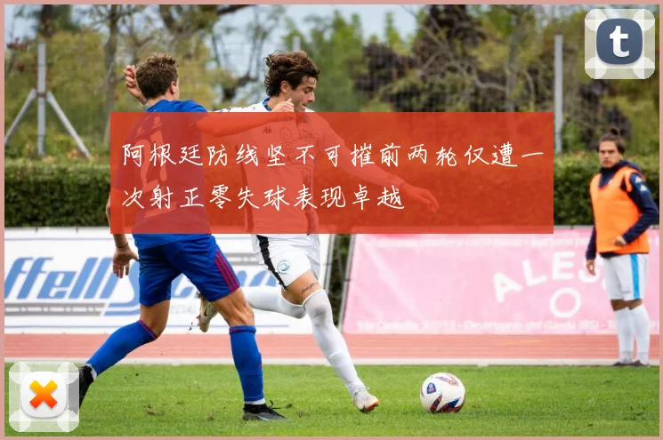 阿根廷防线坚不可摧前两轮仅遭一次射正零失球表现卓越