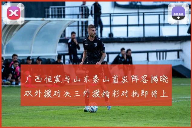 广西恒宸与山东泰山首发阵容揭晓双外援对决三外援精彩对抗即将上演