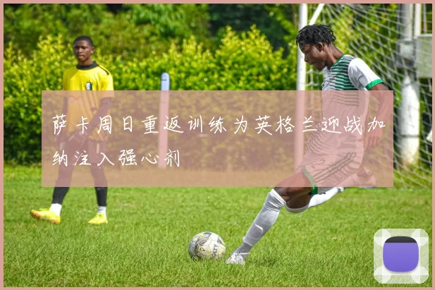 萨卡周日重返训练为英格兰迎战加纳注入强心剂