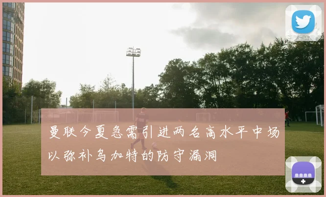 曼联今夏急需引进两名高水平中场以弥补乌加特的防守漏洞