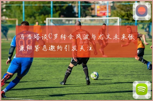 马洛塔谈C罗转会风波与尤文未来张康阳紧急邀约引发关注