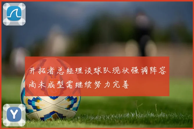 开拓者总经理谈球队现状强调阵容尚未成型需继续努力完善