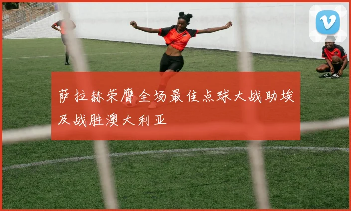 萨拉赫荣膺全场最佳点球大战助埃及战胜澳大利亚